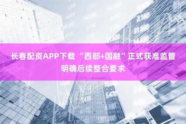 长春配资APP下载 “西部+国融”正式获准监管明确后续整合要求