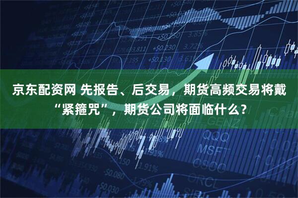 京东配资网 先报告、后交易，期货高频交易将戴“紧箍咒”，期货公司将面临什么？