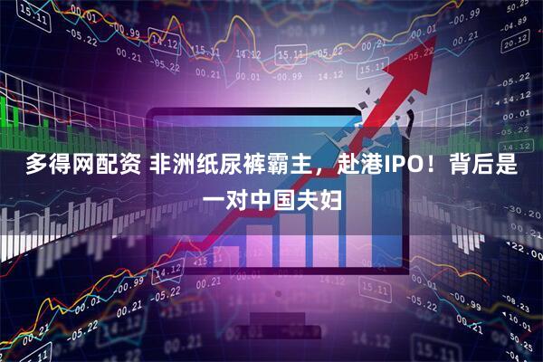 多得网配资 非洲纸尿裤霸主，赴港IPO！背后是一对中国夫妇