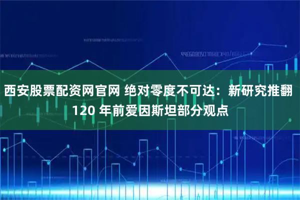 西安股票配资网官网 绝对零度不可达：新研究推翻 120 年前爱因斯坦部分观点