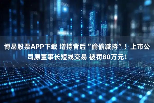 博易股票APP下载 增持背后“偷偷减持”！上市公司原董事长短线交易 被罚80万元！