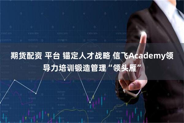 期货配资 平台 锚定人才战略 信飞Academy领导力培训锻造管理“领头雁”