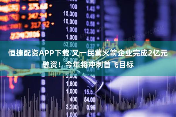 恒捷配资APP下载 又一民营火箭企业完成2亿元融资！今年将冲刺首飞目标